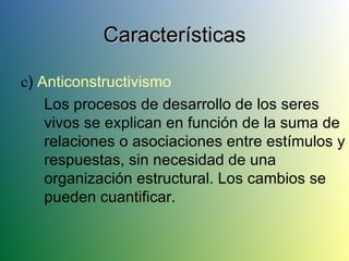 c )  Anticonstructivismo Los procesos de desarrollo de los seres vivos se explican en función de la suma de relaciones o asociaciones entre estímulos y respuestas, sin necesidad de una organización estructural. Los cambios se pueden cuantificar. Características 