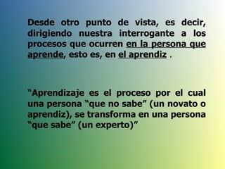 Desde otro punto de vista, es decir, dirigiendo nuestra interrogante a los procesos que ocurren  en la persona que aprende , esto es, en  el aprendiz  . “ Aprendizaje es el proceso por el cual una persona “que no sabe” (un novato o aprendiz), se transforma en una persona “que sabe” (un experto)” 