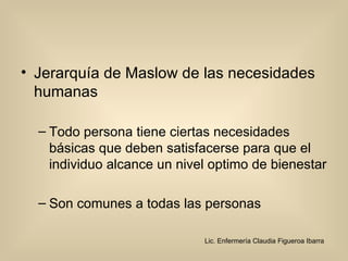 Jerarquía de Maslow de las necesidades humanas  Todo persona tiene ciertas necesidades básicas que deben satisfacerse para que el individuo alcance un nivel optimo de bienestar  Son comunes a todas las personas  Lic. Enfermería Claudia Figueroa Ibarra 