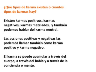 ¿Qué tipos de karma existen o cuántos
tipos de karmas hay?
Existen karmas positivos, karmas
negativos, karmas mezclados, y también
podemos hablar del karma neutral.
Las acciones positivas y negativas las
podemos llamar también como karma
positivo y karma negativo.
El karma se puede acumular a través del
cuerpo, a través del habla y a través de la
conciencia o mente.
 