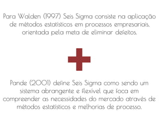 Para Walden (1997) Seis Sigma consiste na aplicação
de métodos estatísticos em processos empresariais,
orientada pela meta de eliminar defeitos.

Pande (2001) define Seis Sigma como sendo um
sistema abrangente e flexível que foca em
compreender as necessidades do mercado através de
métodos estatísticos e melhorias de processo.

 