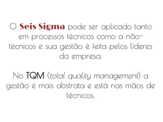 O Seis Sigma pode ser aplicado tanto
em processos técnicos como a nãotécnicos e sua gestão é feita pelos líderes
da empresa.
No TQM (total quality management) a
gestão é mais abstrata e está nas mãos de
técnicos.

 