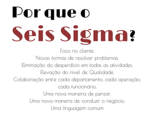 Por que o

Seis Sigma?
Foco no cliente.
Novas formas de resolver problemas.
Eliminação do desperdício em todas as atividades.
Elevação do nível de Qualidade.
Colaboração entre cada departamento, cada operação,
cada funcionário.
Uma nova maneira de pensar.
Uma nova maneira de conduzir o negócio.
Uma linguagem comum

 
