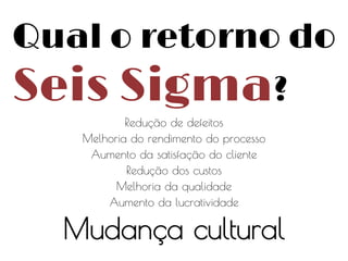 Qual o retorno do

Seis Sigma?
Redução de defeitos
Melhoria do rendimento do processo
Aumento da satisfação do cliente
Redução dos custos
Melhoria da qualidade
Aumento da lucratividade

Mudança cultural

 