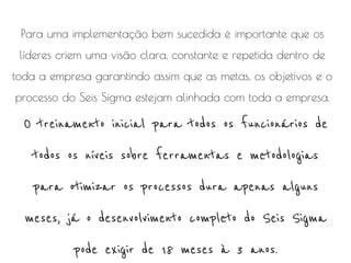 Para uma implementação bem sucedida é importante que os
líderes criem uma visão clara, constante e repetida dentro de
toda a empresa garantindo assim que as metas, os objetivos e o
processo do Seis Sigma estejam alinhada com toda a empresa.

O treinamento inicial para todos os funcionários de
todos os níveis sobre ferramentas e metodologias
para otimizar os processos dura apenas alguns
meses, já o desenvolvimento completo do Seis Sigma
pode exigir de 18 meses à 3 anos.

 