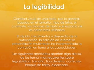 La legibilidad
Claridad visual de una texto, por lo general,
basada en el tamaño , tipo de letra, el
contraste, los bloques de texto y el espacio de
los caracteres utilizados.
El rápido crecimientos y desarrollo de la
autoedición, la edición en internet la
presentación multimedia ha incrementado la
confusión en torno a las capacidades.
Los siguientes apartados aportan algo ala luz
de los temas mas recurrentes sobre
legaibilidad: tamaño, tipo de letra, contraste,
bloque de texto, espaciado.
 