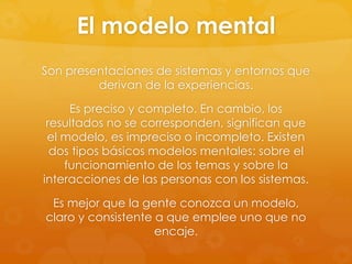 El modelo mental
Son presentaciones de sistemas y entornos que
derivan de la experiencias.
Es preciso y completo. En cambio, los
resultados no se corresponden, significan que
el modelo, es impreciso o incompleto. Existen
dos tipos básicos modelos mentales: sobre el
funcionamiento de los temas y sobre la
interacciones de las personas con los sistemas.
Es mejor que la gente conozca un modelo,
claro y consistente a que emplee uno que no
encaje.
 
