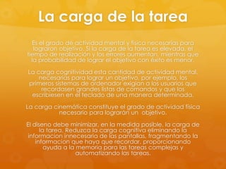 La carga de la tarea
Es el grado de actividad mental y física necesarias para
lograron objetivo. Si la carga de la tarea es elevada, el
tiempo de realización y los errores aumentan, mientras que
la probabilidad de lograr el objetivo con éxito es menor.
La carga cognitividad esta cantidad de actividad mental,
necesarias para lograr un objetivo, por ejemplo, los
primeros sistemas de ordenador exigian a los usuarios que
recordasen grandes listas de comandos y que los
escribiesen en el teclado de una manera determinada.
La carga cinemática constituye el grado de actividad física
necesario para lograrán un objetivo.
El diseno debe minimizar, en la medida posible, la carga de
la tarea. Reduzca la carga cognitiva eliminando la
informacion innecesaria de las pantallas, fragmentando la
informacion que haya que recordar, proporcionando
ayuda a la memoria para las tareas complejas y
automatizando las tareas.
 