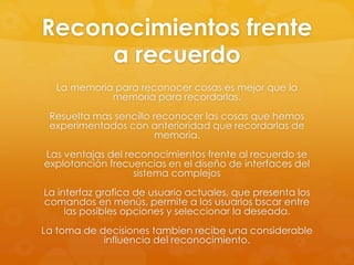 Reconocimientos frente
a recuerdo
La memoria para reconocer cosas es mejor que la
memoria para recordarlas.
Resuelta mas sencillo reconocer las cosas que hemos
experimentados con anterioridad que recordarlas de
memoria.
Las ventajas del reconocimientos frente al recuerdo se
explotanción frecuencias en el diseño de interfaces del
sistema complejos
La interfaz grafica de usuario actuales, que presenta los
comandos en menús, permite a los usuarios bscar entre
las posibles opciones y seleccionar la deseada.
La toma de decisiones tambien recibe una considerable
influencia del reconocimiento.
 