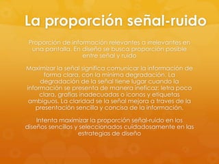 La proporción señal-ruido
Proporción de información relevantes a irrelevantes en
una pantalla. En diseño se busca proporción posible
entre señal y ruido
Maximizar la señal significa comunicar la información de
forma clara, con la minima degradación. La
degradación de la señal tiene lugar cuando la
información se presenta de manera ineficaz: letra poco
clara, grafias inadecuadas o iconos y etiquetas
ambiguos. La claridad se la señal mejora a traves de la
presentación sencilla y concisa de la información.
Intenta maximizar la proporción señal-ruido en los
diseños sencillos y seleccionados cuidadosamente en las
estrategias de diseño
 