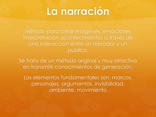 La narración
Método para crear imágenes, emociones
interpretacion acontecimientos a través de
una interacción entre un narrados y un
publico.
Se trata de un método original y muy atractivo
en transmitir conocimientos de generación.
Los elementos fundamentales son: marcos,
personajes, argumentos, invisibilidad,
ambiente, movimiento
 