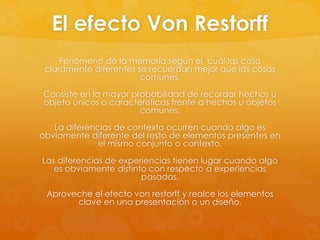 El efecto Von Restorff
Fenómeno de la memoria según el cual las cosa
claramente diferentes se recuerdan mejor que las cosas
comunes.
Consiste en la mayor probabilidad de recordar hechos u
objeto únicos o características frente a hechos u objetos
comunes.
La diferencias de contexto ocurren cuando algo es
obviamente diferente del resto de elementos presentes en
el mismo conjunto o contexto.
Las diferencias de experiencias tienen lugar cuando algo
es obviamente distinto con respecto a experiencias
pasadas.
Aproveche el efecto von restorff y realce los elementos
clave en una presentación o un diseño.
 