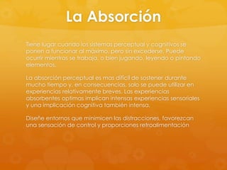 La Absorción
Tiene lugar cuando los sistemas perceptual y cognitivos se
ponen a funcionar al máximo, pero sin excederse. Puede
ocurrir mientras se trabaja, o bien jugando, leyendo o pintando
elementos.
La absorción perceptual es mas difícil de sostener durante
mucho tiempo y, en consecuencias, solo se puede utilizar en
experiencias relativamente breves. Las experiencias
absorbentes optimas implican intensas experiencias sensoriales
y una implicación cognitiva también intensa.
Diseñe entornos que minimicen las distracciones, favorezcan
una sensación de control y proporciones retroalimentación
 