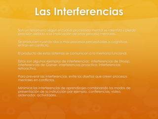 Las Interferencias
Son un fenómeno según el cual el procesado mental se ralentiza y pierde
precisión debido a la implicación de otros proceso mentales.
Se producen cuando dos o mas procesos perceptuales o cognitivos
entran en conflicto.
El producto de estos sistemas se comunican a la memoria funcional.
Estos son algunos ejemplos de interferencias: interferencias de Stroop,
interferencias de Garner, interferencias proactiva, interferencias
retroactiva.
Para prevenir las interferencias, evite los diseños que creen procesos
mentales en conflictos.
Minimice las interferencias de aprendizajes combinando los modos de
presentación de la instrucción por ejemplo, conferencias, video,
ordenador, actividades.
 
