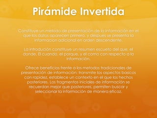 Pirámide Invertida
Constituye un metodo de presentación de la información en el
que los datos aparecen primero, y despues se presenta la
informacion adicional en orden descendente.
La introdución constituye un resumen escueto del que, el
donde. El cuando, el porque, y el como con respecto a la
información.
Ofrece beneficios frente a los metodos tradicionales de
presentación de información: transmite los aspectos basicos
con rapidez, establece un contexto en el que los hechos
posteriores. Los fragmentos iniciales de información se
recuerdan mejor que posteriores, permiten buscar y
seleccionar la información de manera eficaz.
 