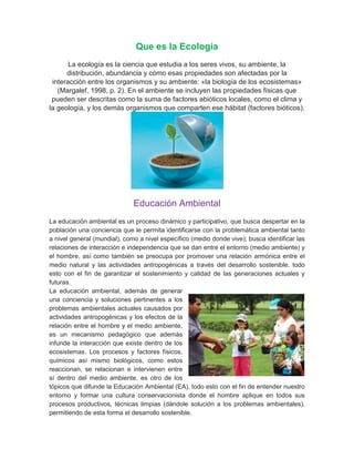 Que es la Ecología
       La ecología es la ciencia que estudia a los seres vivos, su ambiente, la
      distribución, abundancia y cómo esas propiedades son afectadas por la
 interacción entre los organismos y su ambiente: «la biología de los ecosistemas»
   (Margalef, 1998, p. 2). En el ambiente se incluyen las propiedades físicas que
 pueden ser descritas como la suma de factores abióticos locales, como el clima y
la geología, y los demás organismos que comparten ese hábitat (factores bióticos).




                              Educación Ambiental
La educación ambiental es un proceso dinámico y participativo, que busca despertar en la
población una conciencia que le permita identificarse con la problemática ambiental tanto
a nivel general (mundial), como a nivel específico (medio donde vive); busca identificar las
relaciones de interacción e independencia que se dan entre el entorno (medio ambiente) y
el hombre, así como también se preocupa por promover una relación armónica entre el
medio natural y las actividades antropogénicas a través del desarrollo sostenible, todo
esto con el fin de garantizar el sostenimiento y calidad de las generaciones actuales y
futuras.
La educación ambiental, además de generar
una conciencia y soluciones pertinentes a los
problemas ambientales actuales causados por
actividades antropogénicas y los efectos de la
relación entre el hombre y el medio ambiente,
es un mecanismo pedagógico que además
infunde la interacción que existe dentro de los
ecosistemas. Los procesos y factores físicos,
químicos así mismo biológicos, como estos
reaccionan, se relacionan e intervienen entre
sí dentro del medio ambiente, es otro de los
tópicos que difunde la Educación Ambiental (EA), todo esto con el fin de entender nuestro
entorno y formar una cultura conservacionista donde el hombre aplique en todos sus
procesos productivos, técnicas limpias (dándole solución a los problemas ambientales),
permitiendo de esta forma el desarrollo sostenible.
 