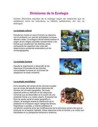 Divisiones de la Ecologia
Existen diferentes estudios de la ecología según las relaciones que se
establecen entre los individuos, su hábitat, poblaciones, etc. Así, se
distingue:


La ecología cultural

Estudia los modos en que el hombre se relaciona
con el ambiente y en que las actividades humanas
afectan a éste. La ecología cultural intenta explicar el
origen de los rasgos culturales característicos y las
formas que caracterizan las distintas zonas,
rechazando los aspectos más rudos del
determinismo ambiental sustentados por los
antropogeógrafos.




La ecología humana

Estudia la organización y desarrollo de las
relaciones funcionales de las distintas
comunidades humanas en el proceso de
adaptación al medio ambiente.



La ecología sociológica

Es la disciplina del campo de las ciencias sociales
que se ocupa del estudio de las relaciones del
hombre con el medio geográfico. De modo
especial centra su atención en las relaciones
humanas que se desarrollan en la acción de una
población frente a su medio urbano. Al estudiar los
tipos de ajuste social al medio geográfico o
urbano, la ecología analiza la distribución de la
población en el espacio según categorías étnicas,
lingüísticas o sociales, e intenta establecer la
correlación existente entre las modificaciones de la estructura social y las que se
producen en el espacio habitado. Estas relaciones entre el hombre y su medio son
estudiadas en su perspectiva temporal o dinámica.
 