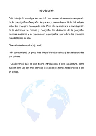 Introducción

Este trabajo de investigación, servirá para un conocimiento más empleado
de lo que significa Geografía, lo que es y, como dice el titulo del trabajo,
saber los principios básicos de esta. Para ello se realizara la investigación
de la definición de Ciencia y Geografía, las divisiones de la geografía,
ciencias auxiliares y su relación con la geografía y por ultimo los principios
metodológicos de ella.


El resultado de este trabajo será:


- Un conocimiento un poco mas amplio de esta ciencia y sus relacionadas
y el porque.


- Concluyendo que es una buena introducción a esta asignatura, como
auxiliar para ver con más claridad los siguientes temas relacionados a ella
en clases.
 