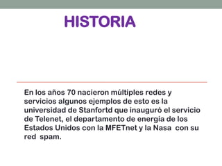 HISTORIA
En los años 70 nacieron múltiples redes y
servicios algunos ejemplos de esto es la
universidad de Stanfortd que inauguró el servicio
de Telenet, el departamento de energía de los
Estados Unidos con la MFETnet y la Nasa con su
red spam.