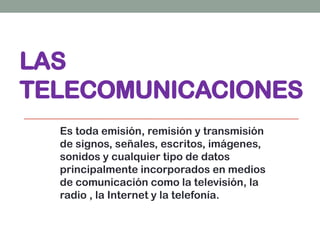 LAS
TELECOMUNICACIONES
Es toda emisión, remisión y transmisión
de signos, señales, escritos, imágenes,
sonidos y cualquier tipo de datos
principalmente incorporados en medios
de comunicación como la televisión, la
radio , la Internet y la telefonía.