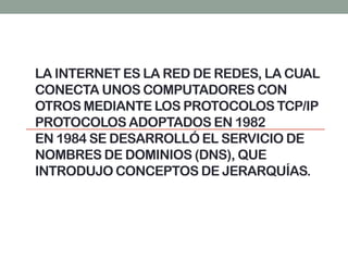 LA INTERNET ES LA RED DE REDES, LA CUAL
CONECTA UNOS COMPUTADORES CON
OTROS MEDIANTE LOS PROTOCOLOS TCP/IP
PROTOCOLOS ADOPTADOS EN 1982
EN 1984 SE DESARROLLÓ EL SERVICIO DE
NOMBRES DE DOMINIOS (DNS), QUE
INTRODUJO CONCEPTOS DE JERARQUÍAS.