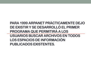 PARA 1999 ARPANET PRÁCTICAMENTE DEJO
DE EXISTIR Y SE DESARROLLÓ EL PRIMER
PROGRAMA QUE PERMITIRÁ A LOS
USUARIOS BUSCAR ARCHIVOS EN TODOS
LOS ESPACIOS DE INFORMACIÓN
PUBLICADOS EXISTENTES.
