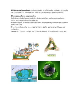 Divisiones de la ecología: auto ecología, eco fisiología, etología, ecología
de las población, demografía, sinecología, ecología de ecosistemas.

Ciencias auxiliares y su relación:
Química: estudia la composición de la materia y sus transformaciones
Física: estudia la materia y energía
Paleontología: Al estudiar los cambios sufridos por organismos que vivieron
anteriormente.
Genética: Al estudiar el comportamiento de los genes en poblaciones
naturales.
Geografía: Estudia las descripciones de relieves, flora y fauna, climas, etc.
 