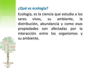 • ¿Qué es ecología?
• Ecología, es la ciencia que estudia a los
  seres vivos, su ambiente, la
  distribución, abundancia y como esas
  propiedades son afectadas por la
  interacción entre los organismos y
  su ambiente.
 