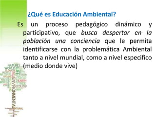 ¿Qué es Educación Ambiental?
Es un proceso pedagógico dinámico y
  participativo, que busca despertar en la
  población una conciencia que le permita
  identificarse con la problemática Ambiental
  tanto a nivel mundial, como a nivel especifico
  (medio donde vive)
 