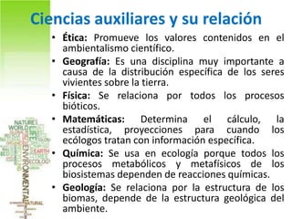 Ciencias auxiliares y su relación
   • Ética: Promueve los valores contenidos en el
     ambientalismo científico.
   • Geografía: Es una disciplina muy importante a
     causa de la distribución específica de los seres
     vivientes sobre la tierra.
   • Física: Se relaciona por todos los procesos
     bióticos.
   • Matemáticas: Determina el cálculo, la
     estadística, proyecciones para cuando los
     ecólogos tratan con información específica.
   • Química: Se usa en ecología porque todos los
     procesos metabólicos y metafísicos de los
     biosistemas dependen de reacciones químicas.
   • Geología: Se relaciona por la estructura de los
     biomas, depende de la estructura geológica del
     ambiente.
 