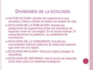 DIVISIONES DE LA ECOLOGÍA
   AUTOECOLOGIA: estudio del organismo lo que
    necesita y tolera a través de todas sus etapas de vida.
   ECOLOGIA DE LA POBLACION: Estudia las
    poblaciones de organismos todas los individuos de
    especies viven en una región. En el mismo tiempo. El
    comportamiento la población, su estabilidad de
    crecimiento.
   ECOLOGIA DE LA COMUNIDAD: Estudia las
    comunidades bióticas todas los de todas las especies
    que viven en una región.
   ECOLOGIA APLICADA: Tiene por objeto proteger la
    naturaleza.
   ECOLOGIA DE SISTEMAS: Usa la teoría de sistemas
    como base para sus sistemas ecológicos.
 
