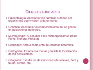 CIENCIAS AUXILIARES
   Paleontología: Al estudiar los cambios sufridos por
    organismos que vivieron anteriormente.

   Genética: Al estudiar el comportamiento de los genes
    en poblaciones naturales.

   Microbiología: Al estudiar a los microorganismos (reino
    Fungi, Monera, Protista)

   Economía: Aprovechamiento de recursos naturales.

   Cartografía: Estudia los mapas y facilita la localización
    de los ecosistemas.

   Geografía: Estudia las descripciones de relieves, flora y
    fauna, climas, etc.
 