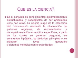 QUE ES LA CIENCIA?
   Es el conjunto de conocimientos sistemáticamente
    estructurados, y susceptibles de ser articulados
    unos con otros. La ciencia surge de la obtención
    del conocimiento mediante la observación de
    patrones    regulares,    de  razonamientos      y
    de experimentación en ámbitos específicos, a partir
    de los cuales se generan preguntas, se
    construyen hipótesis, se deducen principios y se
    elaboran               leyes            generales
    y sistemas metódicamente organizados.
 
