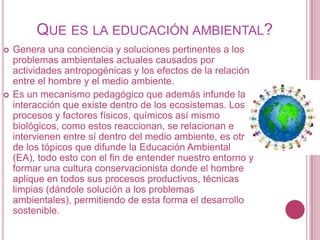 QUE ES LA EDUCACIÓN AMBIENTAL?
   Genera una conciencia y soluciones pertinentes a los
    problemas ambientales actuales causados por
    actividades antropogénicas y los efectos de la relación
    entre el hombre y el medio ambiente.
   Es un mecanismo pedagógico que además infunde la
    interacción que existe dentro de los ecosistemas. Los
    procesos y factores físicos, químicos así mismo
    biológicos, como estos reaccionan, se relacionan e
    intervienen entre sí dentro del medio ambiente, es otro
    de los tópicos que difunde la Educación Ambiental
    (EA), todo esto con el fin de entender nuestro entorno y
    formar una cultura conservacionista donde el hombre
    aplique en todos sus procesos productivos, técnicas
    limpias (dándole solución a los problemas
    ambientales), permitiendo de esta forma el desarrollo
    sostenible.
 