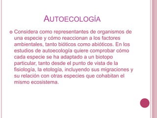 AUTOECOLOGÍA
   Considera como representantes de organismos de
    una especie y cómo reaccionan a los factores
    ambientales, tanto bióticos como abióticos. En los
    estudios de autoecología quiere comprobar cómo
    cada especie se ha adaptado a un biotopo
    particular, tanto desde el punto de vista de la
    fisiología, la etología, incluyendo sus migraciones y
    su relación con otras especies que cohabitan el
    mismo ecosistema.
 