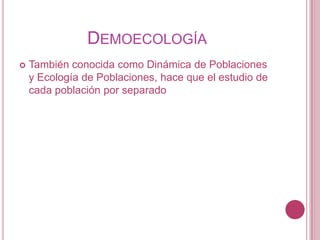 DEMOECOLOGÍA
   También conocida como Dinámica de Poblaciones
    y Ecología de Poblaciones, hace que el estudio de
    cada población por separado
 