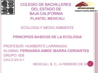COLEGIO DE BACHILLERES
              DEL ESTADO DE
             BAJA CALIFORNIA
               PLANTEL MEXICALI

         ECOLOGIA Y MEDIO AMBIENTE

     PRINCIPIOS BASICOS DE LA ECOLOGIA

PROFESOR: HUMBERTO LARRINAGA
ALUMNA: FERNANDA AIMEE IBARRA CERVANTES
GRUPO: 608
CICLO 2013-1
                MEXICALI, B. C., A FEBRERO DE 2013
 