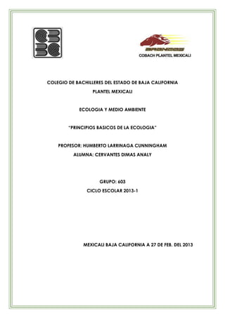 COLEGIO DE BACHILLERES DEL ESTADO DE BAJA CALIFORNIA
                  PLANTEL MEXICALI


            ECOLOGIA Y MEDIO AMBIENTE


        “PRINCIPIOS BASICOS DE LA ECOLOGIA”


    PROFESOR: HUMBERTO LARRINAGA CUNNINGHAM
          ALUMNA: CERVANTES DIMAS ANALY




                    GRUPO: 603
               CICLO ESCOLAR 2013-1




              MEXICALI BAJA CALIFORNIA A 27 DE FEB. DEL 2013
 
