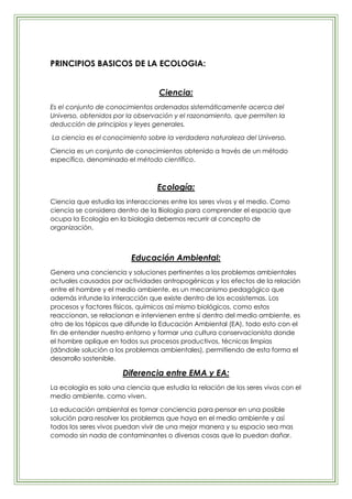 PRINCIPIOS BASICOS DE LA ECOLOGIA:


                                   Ciencia:
Es el conjunto de conocimientos ordenados sistemáticamente acerca del
Universo, obtenidos por la observación y el razonamiento, que permiten la
deducción de principios y leyes generales.

La ciencia es el conocimiento sobre la verdadera naturaleza del Universo.

Ciencia es un conjunto de conocimientos obtenido a través de un método
específico, denominado el método científico.



                                  Ecología:
Ciencia que estudia las interacciones entre los seres vivos y el medio. Como
ciencia se considera dentro de la Biología para comprender el espacio que
ocupa la Ecología en la biología debemos recurrir al concepto de
organización.



                          Educación Ambiental:
Genera una conciencia y soluciones pertinentes a los problemas ambientales
actuales causados por actividades antropogénicas y los efectos de la relación
entre el hombre y el medio ambiente, es un mecanismo pedagógico que
además infunde la interacción que existe dentro de los ecosistemas. Los
procesos y factores físicos, químicos así mismo biológicos, como estos
reaccionan, se relacionan e intervienen entre sí dentro del medio ambiente, es
otro de los tópicos que difunde la Educación Ambiental (EA), todo esto con el
fin de entender nuestro entorno y formar una cultura conservacionista donde
el hombre aplique en todos sus procesos productivos, técnicas limpias
(dándole solución a los problemas ambientales), permitiendo de esta forma el
desarrollo sostenible.

                       Diferencia entre EMA y EA:
La ecología es solo una ciencia que estudia la relación de los seres vivos con el
medio ambiente, como viven.

La educación ambiental es tomar conciencia para pensar en una posible
solución para resolver los problemas que haya en el medio ambiente y así
todos los seres vivos puedan vivir de una mejor manera y su espacio sea mas
comodo sin nada de contaminantes o diversas cosas que lo puedan dañar.
 