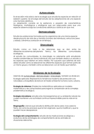 Autoecología:
Es el escalón más básico de la ecología que estudia las especies en relación al
eslabón superior. Se encarga del estudio de las adaptaciones de una especie
a los factores abióticos.
La adaptación consiste en la existencia o posesión de características
fisiológicas, morfológicas y etológicas que son adecuadas para que una
especie sobreviva bajo las condiciones abióticas o bióticas en que vive.

                             Demoecología:
Estudia las poblaciones formadas por los organismos de una misma especie
desde el punto de vista de su tamaño (número de individuos), estructura (sexo
y edad) y dinámica (variación en el tiempo).

                                Sinecología:
Estudia como un todo a las relaciones que se dan entre los
diferentes ecosistemas del planeta Tierra y las diferentes comunidades
ecológicas.
Al estudia las comunidades, la sinecología no solamente está estudiando
medios ambientales en forma individual, sino que también dedica un estudio a
las especies que habitan en estos medios. Por supuesto que además de esto
debe estudiar cómo se relacionan las diferentes especies que forman parte de
un mismo grupo y también cómo se relacionan con el medio que habitan.



                       Divisiones de la Ecología:
Además de autoecología, demoecología y sinecología, también se divide en:
Ecología aplicada: Representa la tendencia moderna de protección a la
naturaleza y el equilibrio de ésta en el medio ambiente humano rural y urbano.


Ecología de sistemas: Emplea las matemáticas aplicadas en modelos
matemáticos y de computadora para lograr la comprensión de la compleja
problemática ecológica.


Ecología microbiana: estudia a los microorganismos en su ambiente natural, los
cuales mantienen una actividad continua imprescindible para la vida en la
Tierra.


Biogeografía: ciencia que estudia la distribución de los seres vivos sobre la
Tierra, así como los procesos que la han originado, que la modifican y que la
pueden hacer desaparecer.


Ecología del comportamiento: estudio de las implicaciones ecológicas y
evolutivas de las estrategias de comportamiento de los animales en
situaciones relevantes.
 