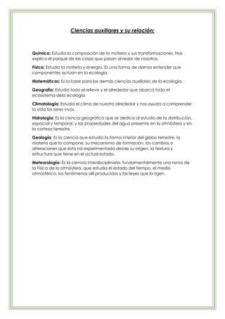 Ciencias auxiliares y su relación:



Química: Estudia la composición de la materia y sus transformaciones. Nos
explica el porqué de las cosas que pasan al redor de nosotros.

Física: Estudia la materia y energía. Es una forma de darnos entender que
componentes actúan en la ecología.

Matemáticas: Es la base para las demás ciencias auxiliares de la ecología.

Geografía: Estudia todo el relieve y el alrededor que abarca todo el
ecosistema dela ecología.

Climatología: Estudia el clima de nuestro alrededor y nos ayuda a comprender
la vida los seres vivos.

Hidrología: Es la ciencia geográfica que se dedica al estudio de la distribución,
espacial y temporal, y las propiedades del agua presente en la atmósfera y en
la corteza terrestre.

Geología: Es la ciencia que estudia la forma interior del globo terrestre, la
materia que la compone, su mecanismo de formación, los cambios o
alteraciones que ésta ha experimentado desde su origen, la textura y
estructura que tiene en el actual estado.

Meteorología: Es la ciencia interdisciplinaria, fundamentalmente una rama de
la Física de la atmósfera, que estudia el estado del tiempo, el medio
atmosférico, los fenómenos allí producidos y las leyes que lo rigen.
 