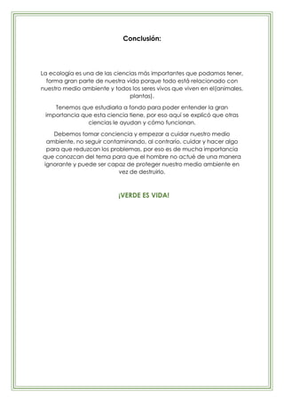Conclusión:




La ecología es una de las ciencias más importantes que podamos tener,
  forma gran parte de nuestra vida porque todo está relacionado con
nuestro medio ambiente y todos los seres vivos que viven en el(animales,
                                plantas).

    Tenemos que estudiarla a fondo para poder entender la gran
 importancia que esta ciencia tiene, por eso aquí se explicó que otras
               ciencias le ayudan y cómo funcionan.

   Debemos tomar conciencia y empezar a cuidar nuestro medio
 ambiente, no seguir contaminando, al contrario, cuidar y hacer algo
 para que reduzcan los problemas, por eso es de mucha importancia
que conozcan del tema para que el hombre no actué de una manera
ignorante y puede ser capaz de proteger nuestro medio ambiente en
                          vez de destruirlo.



                           ¡VERDE ES VIDA!
 