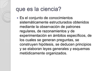 que es la ciencia?
   Es el conjunto de conocimientos
    sistemáticamente estructurados obtenidos
    mediante la observación de patrones
    regulares, de razonamientos y de
    experimentación en ámbitos específicos, de
    los cuales se generan preguntas, se
    construyen hipótesis, se deducen principios
    y se elaboran leyes generales y esquemas
    metódicamente organizados.
 