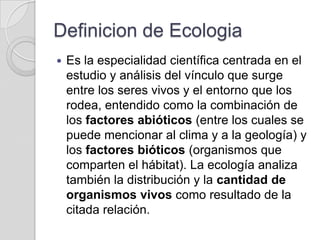 Definicion de Ecologia
   Es la especialidad científica centrada en el
    estudio y análisis del vínculo que surge
    entre los seres vivos y el entorno que los
    rodea, entendido como la combinación de
    los factores abióticos (entre los cuales se
    puede mencionar al clima y a la geología) y
    los factores bióticos (organismos que
    comparten el hábitat). La ecología analiza
    también la distribución y la cantidad de
    organismos vivos como resultado de la
    citada relación.
 