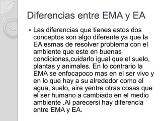 Diferencias entre EMA y EA
   Las diferencias que tienes estos dos
    conceptos son algo diferente ya que la
    EA esmas de resolver problema con el
    ambiente que este en buenas
    condiciones,cuidarlo igual que el suelo,
    plantas y animales. En lo contrario la
    EMA se enfocapoco mas en el ser vivo y
    en lo que hay a su alrededor como el
    agua, suelo, aire yentre otras cosas que
    el ser humano a cambiado en el medio
    ambiente .Al parecersi hay diferencia
    entre EMA y EA.
 