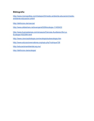 Bibliografía:

http://www.monografias.com/trabajos33/medio-ambiente-educacion/medio-
ambiente-educacion.shtml

http://definicion.de/ciencia/

http://www.slideshare.net/avengers0328/ecologia-11455433

http://www.buenastareas.com/ensayos/Ciencias-Auxiliares-De-La-
Ecologia/1632384.html

http://www.cienciaybiologia.com/ecologia/autoecologia.htm

http://www.educacionenvalores.org/spip.php?rubrique136

http://educacionambiental.org.mx/

http://definicion.de/ecologia/
 