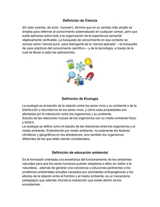 Definición de Ciencia

(En latín scientia, de scire, 'conocer'), término que en su sentido más amplio se
emplea para referirse al conocimiento sistematizado en cualquier campo, pero que
suele aplicarse sobre todo a la organización de la experiencia sensorial
objetivamente verificable. La búsqueda de conocimiento en ese contexto se
conoce como 'ciencia pura', para distinguirla de la 'ciencia aplicada' —la búsqueda
de usos prácticos del conocimiento científico— y de la tecnología, a través de la
cual se llevan a cabo las aplicaciones.




                             Definición de Ecología

La ecología es el estudio de la relación entre los seres vivos y su ambiente o de la
distribución y abundancia de los seres vivos, y cómo esas propiedades son
afectadas por la interacción entre los organismos y su ambiente.
Estudio de las relaciones mutuas de los organismos con su medio ambiente físico
y biótico.
La ecología se define como el estudio de las relaciones entre los organismos y el
medio ambiente. Entendiendo por medio ambiente, no solamente los factores
climáticos y geográficos en los alrededores, sino también los organismos
diferentes de los que están siendo considerados.



                     Definición de educación ambiental

Es la formación orientada a la enseñanza del funcionamiento de los ambientes
naturales para que los seres humanos puedan adaptarse a ellos sin dañar a la
naturaleza, además de generar una conciencia y soluciones pertinentes a los
problemas ambientales actuales causados por actividades antropogénicas y los
efectos de la relación entre el hombre y el medio ambiente, es un mecanismo
pedagógico que además infunde la interacción que existe dentro de los
ecosistemas.
 