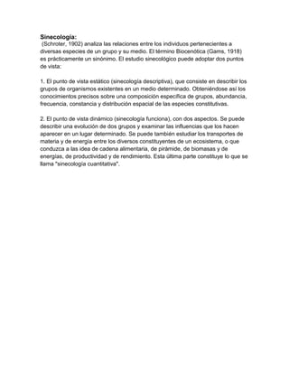 Sinecología:
 (Schroter, 1902) analiza las relaciones entre los individuos pertenecientes a
diversas especies de un grupo y su medio. El término Biocenótica (Gams, 1918)
es prácticamente un sinónimo. El estudio sinecológico puede adoptar dos puntos
de vista:

1. El punto de vista estático (sinecología descriptiva), que consiste en describir los
grupos de organismos existentes en un medio determinado. Obteniéndose así los
conocimientos precisos sobre una composición específica de grupos, abundancia,
frecuencia, constancia y distribución espacial de las especies constitutivas.

2. El punto de vista dinámico (sinecología funciona), con dos aspectos. Se puede
describir una evolución de dos grupos y examinar las influencias que los hacen
aparecer en un lugar determinado. Se puede también estudiar los transportes de
materia y de energía entre los diversos constituyentes de un ecosistema, o que
conduzca a las idea de cadena alimentaria, de pirámide, de biomasas y de
energías, de productividad y de rendimiento. Esta última parte constituye lo que se
llama "sinecología cuantitativa".
 