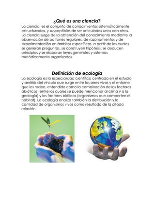 ¿Qué es una ciencia?
La ciencia es el conjunto de conocimientos sistemáticamente
estructurados, y susceptibles de ser articulados unos con otros.
La ciencia surge de la obtención del conocimiento mediante la
observación de patrones regulares, de razonamientos y de
experimentación en ámbitos específicos, a partir de los cuales
se generan preguntas, se construyen hipótesis, se deducen
principios y se elaboran leyes generales y sistemas
metódicamente organizados.



                  Definición de ecología
La ecología es la especialidad científica centrada en el estudio
y análisis del vínculo que surge entre los seres vivos y el entorno
que los rodea, entendido como la combinación de los factores
abióticos (entre los cuales se puede mencionar al clima y a la
geología) y los factores bióticos (organismos que comparten el
hábitat). La ecología analiza también la distribución y la
cantidad de organismos vivos como resultado de la citada
relación.
 