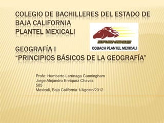 COLEGIO DE BACHILLERES DEL ESTADO DE
BAJA CALIFORNIA
PLANTEL MEXICALI

GEOGRAFÍA I
“PRINCIPIOS BÁSICOS DE LA GEOGRAFÍA”

     Profe: Humberto Larrinaga Cunningham
     Jorge Alejandro Enriquez Chavez
     505
     Mexicali, Baja California 1/Agosto/2012.
 